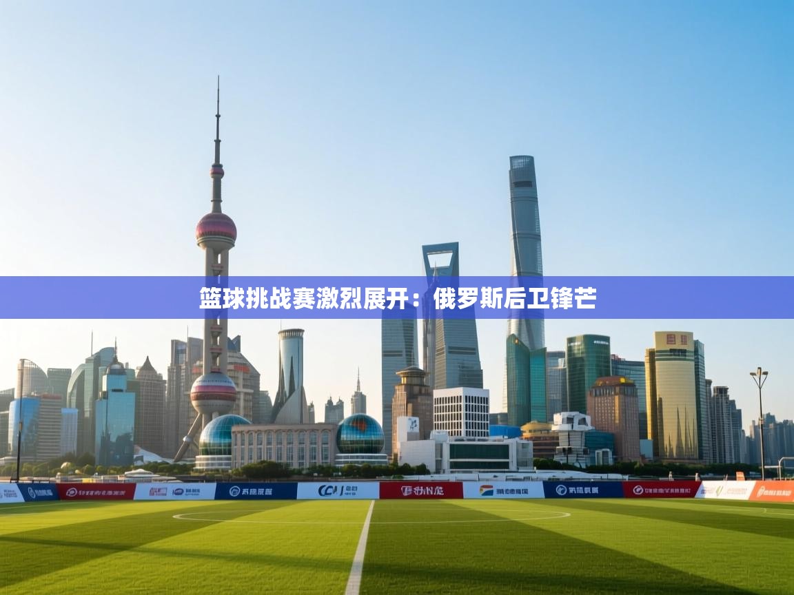 篮球挑战赛激烈展开：俄罗斯后卫锋芒  第1张